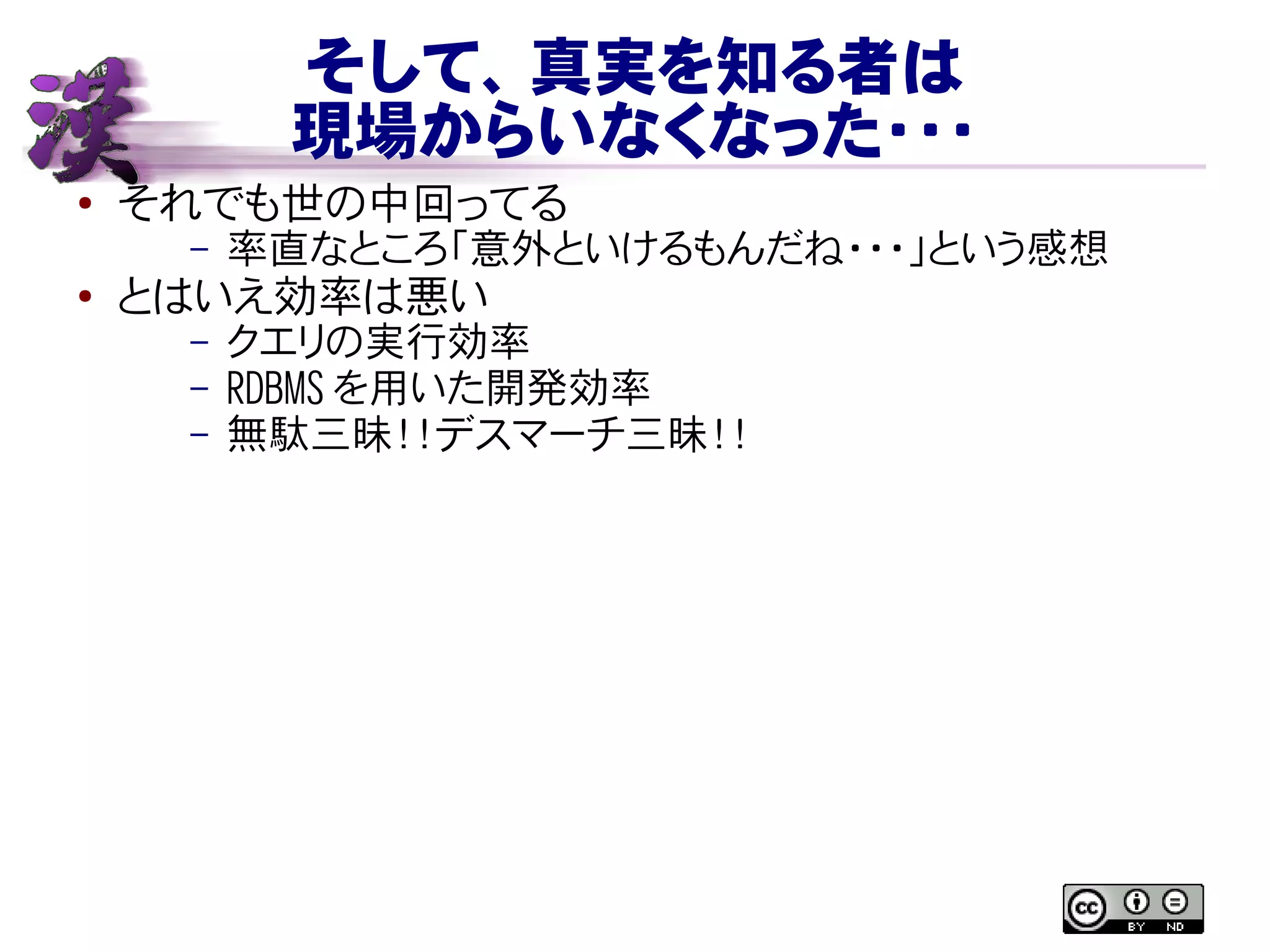 そして、真実を知る者は
現場からいなくなった・・・
● それでも世の中回ってる
– 率直なところ「意外といけるもんだね・・・」という感想
● とはいえ効率は悪い
– クエリの実行効率
– RDBMS を用いた開発効率
– 無駄三昧！！デスマーチ三昧！！
 