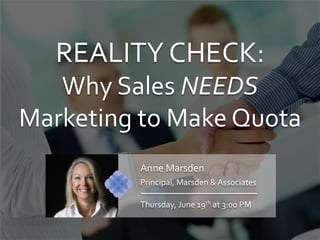 REALITY	
  CHECK:	
  
Why	
  Sales	
  NEEDS	
  	
  
Marketing	
  to	
  Make	
  Quota	
  
Anne	
  Marsden	
  
Principal,	
  Marsden	
  &	
  Associates	
  
Thursday,	
  June	
  19th	
  at	
  3:00	
  PM	
  
 