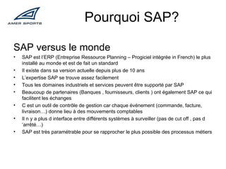 Pourquoi SAP? SAP versus le monde SAP est l’ERP (Entreprise Ressource Planning – Progiciel intégrée in French) le plus installé au monde et est de fait un standard Il existe dans sa version actuelle depuis plus de 10 ans L’expertise SAP se trouve assez facilement  Tous les domaines industriels et services peuvent être supporté par SAP Beaucoup de partenaires (Banques , fournisseurs, clients ) ont également SAP ce qui facilitent les échanges  C est un outil de contrôle de gestion car chaque événement (commande, facture, livraison…) donne lieu à des mouvements comptables Il n y a plus d interface entre différents systèmes à surveiller (pas de cut off , pas d ‘arrêté…) SAP est très paramétrable pour se rapprocher le plus possible des processus métiers 