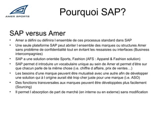 Pourquoi SAP? SAP versus Amer Amer a défini ou définira l ensemble de ces processus standard dans SAP Une seule plateforme SAP peut abriter l ensemble des marques ou structures Amer sans problème de confidentialité tout en évitant les ressaisies ou interfaces (Business intercompagnies) SAP a une solution orientée Sports, Fashion (AFS : Apparel & Fashion solution) SAP permet d introduire un vocabulaire unique au sein de Amer et permet d’être sur que chacun parle de la même chose (i.e. chiffre d affaire, prix de ventes…) Les besoins d’une marque peuvent être mutualisé avec une autre afin de développer une solution qui à l origine aurait été trop cher juste pour une marque (i.e. ASO) Des fonctions transversales aux marques peuvent être développées plus facilement (Sourcing) Il permet l absorption de part de marché (en interne ou en externe) sans modification 