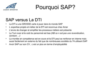 Pourquoi SAP? SAP versus La DTI La DTI a une GROSSE carte à jouer dans le monde SAP L expertise projets et métier de la DTI est reconnue chez Amer L’envie de changer et simplifier les processus métiers est présente Le Turn over et le coût du personnel est bas ( NB ce n est pas une revendication, quoique….) La montée en compétence est en cours et la DTI peut se renforcer en interne mais aussi facilement en externe du fait que de nombreuses sociétés du 74 utilisent SAP Avoir SAP sur son CV , c est un plus en terme d’employabilité 