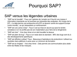 Pourquoi SAP? SAP versus les légendes urbaines “ SAP tue le travaille” : Faux car il génère de l emploi car il fournit une masse d information importante sur le business qui nécessite des analystes. AU niveau de la DTI , il a déjà permis une embauche et la DTI va devenir centre de support Europe (voire monde) , ce qui nécessitera un renforcement “ SAP est une usine à Gaz” : Faux C est sa mise en œuvre qui peut le rendre complexe si on ne profite pas de son implantation pour faire de la réingénierie “ SAP est cher” : Vrai chez Amer et on doit travailler la dessus “ SAP est plein de bug” : Faux si on reste dans le standard . 98% des bugs sont du à des développements spécifiques “ SAP est difficile à utiliser” Faux . Beaucoup d’opérateurs de productions l utilisent au quotidien dans pléthore d usine avec un minimum de formation “ SAP est en Anglais” : Vrai chez Amer . Cela permet une communication plus aisée entre les filiales et les marques. 