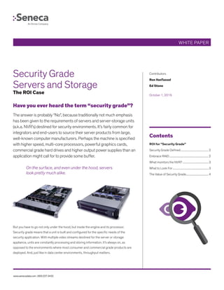 www.senecadata.com | 800.227.3432
Security Grade
Servers and Storage
The ROI Case
Have you ever heard the term “security grade”?
The answer is probably “No”, because traditionally not much emphasis
has been given to the requirements of servers and server-storage units
(a.k.a. NVR’s) destined for security environments. It’s fairly common for
integrators and end-users to source their server products from large,
well-known computer manufacturers. Perhaps the machine is specified
with higher speed, multi-core processors, powerful graphics cards,
commercial grade hard drives and higher output power supplies than an
application might call for to provide some buffer.
On the surface, and even under the hood, servers
look pretty much alike.
But you have to go not only under the hood, but inside the engine and its processor.
Security grade means that a unit is built and configured for the specific needs of the
security application. With multiple video streams destined for the server or storage
appliance, units are constantly processing and storing information. It’s always on, as
opposed to the environments where most consumer and commercial grade products are
deployed. And, just like in data center environments, throughput matters.
Contents
ROI for “Security Grade”	
Security Grade Defined...........................................2
Embrace RAID............................................................2
What monitors the NVR?........................................3
What to Look For.......................................................3
The Value of Security Grade..................................4
Contributors
Ron VanTassel
Ed Stone
October 1, 2016
WHITE PAPER
 