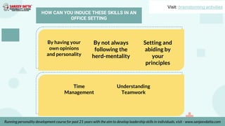 By having your
own opinions
and personality
By not always
following the
herd-mentality
Setting and
abiding by
your
principles
Time
Management
Understanding
Teamwork
Visit: brainstorming activities
Running personality development course for past 21 years with the aim to develop leadership skills in individuals, visit - www.sanjeevdatta.com
HOW CAN YOU INDUCE THESE SKILLS IN AN
OFFICE SETTING
 