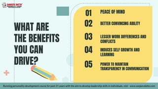 WHAT ARE
THE BENEFITS
YOU CAN
DRIVE?
PEACE OF MIND
01
02
Running personality development course for past 21 years with the aim to develop leadership skills in individuals, visit - www.sanjeevdatta.com
BETTER CONVINCING ABILITY
03 LESSER WORK DIFFERENCES AND
CONFLICTS
04 INDUCES SELF GROWTH AND
LEARNING
05 POWER TO MAINTAIN
TRANSPARENCY IN COMMUNICATION
 