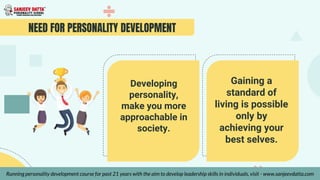 NEED FOR PERSONALITY DEVELOPMENT
Developing
personality,
make you more
approachable in
society.
Gaining a
standard of
living is possible
only by
achieving your
best selves.
Running personality development course for past 21 years with the aim to develop leadership skills in individuals, visit - www.sanjeevdatta.com
 