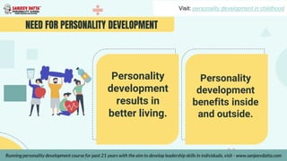 NEED FOR PERSONALITY DEVELOPMENT
Personality
development
results in
better living.
Personality
development
benefits inside
and outside.
Visit: personality development in childhood
Running personality development course for past 21 years with the aim to develop leadership skills in individuals, visit - www.sanjeevdatta.com
 