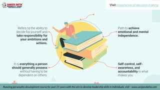 Refers to the ability to
decide for yourself and
take responsibility for
your ambitions and
actions.
It is everything a person
should generally possess
without having to be
dependent on others.
Path to achieve
emotional and mental
independence.
Self-control, self-
awareness, and
accountability is what
makes you.
Visit:importance of decision making
Running personality development course for past 21 years with the aim to develop leadership skills in individuals, visit - www.sanjeevdatta.com
 