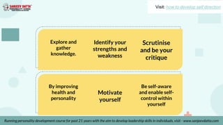 Explore and
gather
knowledge.
Identify your
strengths and
weakness
Scrutinise
and be your
critique
By improving
health and
personality
Motivate
yourself
Be self-aware
and enable self-
control within
yourself
Visit: how to develop self direction
Running personality development course for past 21 years with the aim to develop leadership skills in individuals, visit - www.sanjeevdatta.com
 