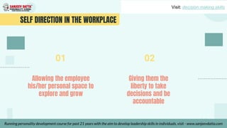 SELF DIRECTION IN THE WORKPLACE
Allowing the employee
his/her personal space to
explore and grow
Giving them the
liberty to take
decisions and be
accountable
01 02
Visit: decision making skills
Running personality development course for past 21 years with the aim to develop leadership skills in individuals, visit - www.sanjeevdatta.com
 