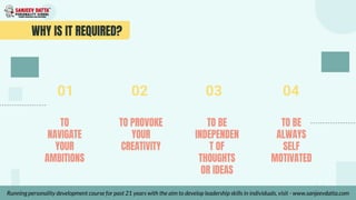 WHY IS IT REQUIRED?
TO BE
INDEPENDEN
T OF
THOUGHTS
OR IDEAS
TO
NAVIGATE
YOUR
AMBITIONS
TO PROVOKE
YOUR
CREATIVITY
TO BE
ALWAYS
SELF
MOTIVATED
01 02 03 04
Running personality development course for past 21 years with the aim to develop leadership skills in individuals, visit - www.sanjeevdatta.com
 
