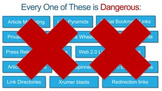 Every One of These is Dangerous:
Article Marketing
Private Blog Networks
Article Directories
Link Directories
Web 2.0 Links
Article Spinners
Xrumer blasts
Link Wheels
Press Release Submissions
Link Pyramids Social Bookmark Links
Dofollow Comments
SENuke
Open Edu/Gov Links
Redirection links
 