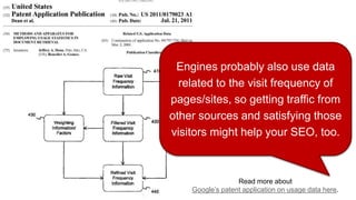 Read more about
Google’s patent application on usage data here.
Engines probably also use data
related to the visit frequency of
pages/sites, so getting traffic from
other sources and satisfying those
visitors might help your SEO, too.
 