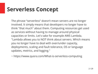 2 / 29
Serverless Concept
The phrase “serverless” doesn’t mean servers are no longer
involved. It simply means that developers no longer have to
think "that much" about them. Computing resources get used
as services without having to manage around physical
capacities or limits. Let's take for example AWS Lambda.
"Lambda allows you to NOT think about servers. Which means
you no longer have to deal with over/under capacity,
deployments, scaling and fault tolerance, OS or language
updates, metrics, and logging."
~ https://www.quora.com/What-is-serverless-computing
 