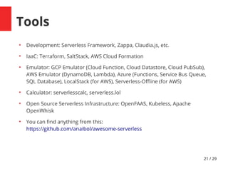 21 / 29
Tools
●
Development: Serverless Framework, Zappa, Claudia.js, etc.
●
IaaC: Terraform, SaltStack, AWS Cloud Formation
●
Emulator: GCP Emulator (Cloud Function, Cloud Datastore, Cloud PubSub),
AWS Emulator (DynamoDB, Lambda), Azure (Functions, Service Bus Queue,
SQL Database), LocalStack (for AWS), Serverless-Ofine (for AWS)
●
Calculator: serverlesscalc, serverless.lol
●
Open Source Serverless Infrastructure: OpenFAAS, Kubeless, Apache
OpenWhisk
●
You can fnd anything from this:
https://github.com/anaibol/awesome-serverless
 