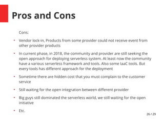26 / 29
Pros and Cons
Cons:
●
Vendor lock-in, Products from some provider could not receive event from
other provider products
●
In current phase, in 201d, the community and provider are still seeking the
open approach for deploying serverless system. At least now the community
have a various serverless framework and tools. Also some IaaC tools. But
every tools has diferent approach for the deployment
●
Sometime there are hidden cost that you must complain to the customer
service
●
Still waiting for the open integration between diferent provider
●
Big guys still dominated the serverless world, we still waiting for the open
initiative
●
Etc.
 