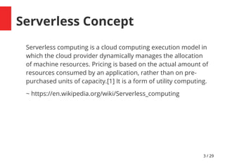 3 / 29
Serverless Concept
Serverless computing is a cloud computing execution model in
which the cloud provider dynamically manages the allocation
of machine resources. Pricing is based on the actual amount of
resources consumed by an application, rather than on pre-
purchased units of capacity.[1] It is a form of utility computing.
~ https://en.wikipedia.org/wiki/Serverless_computing
 