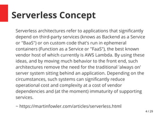 4 / 29
Serverless Concept
Serverless architectures refer to applications that signifcantly
depend on third-party services (knows as Backend as a Service
or "BaaS") or on custom code that's run in ephemeral
containers (Function as a Service or "FaaS"), the best known
vendor host of which currently is AWS Lambda. By using these
ideas, and by moving much behavior to the front end, such
architectures remove the need for the traditional 'always on'
server system sitting behind an application. Depending on the
circumstances, such systems can signifcantly reduce
operational cost and complexity at a cost of vendor
dependencies and (at the moment) immaturity of supporting
services.
~ https://martinfowler.com/articles/serverless.html
 