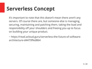 5 / 29
Serverless Concept
It’s important to note that this doesn’t mean there aren’t any
servers. Of course there are, but someone else is managing,
securing, maintaining and patching them, taking the load and
responsibility of your shoulders and freeing you up to focus
on building your unique product.
~ https://read.acloud.guru/serverless-the-future-of-software-
architecture-d4473fedd64
 