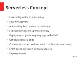 6 / 29
Serverless Concept
●
Less confguration in initial setup
●
Less management
●
Auto-scaling, both vertical or horizontal
●
Scaling down, scaling up must be easy
●
Deploy any programming language to the FaaS
●
Confguration as a code
●
Connect with other products within the Provider seamlessly
●
Event-based execution from any sources
●
Pay-as-you-used
 