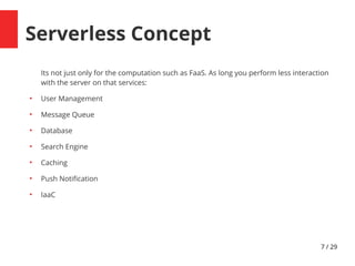 7 / 29
Serverless Concept
Its not just only for the computation such as FaaS. As long you perform less interaction
with the server on that services:
●
User Management
●
Message Queue
●
Database
●
Search Engine
●
Caching
●
Push Notifcation
●
IaaC
 