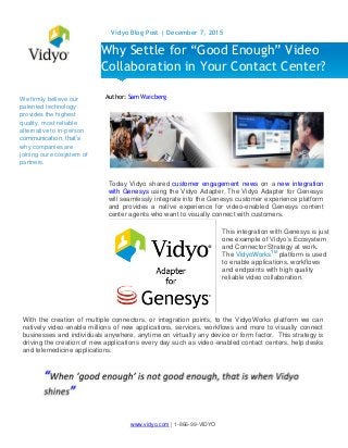 www.vidyo.com | 1-866-99-VIDYO
Vidyo Blog Post | December 7, 2015
We firmly believe our
patented technology
provides the highest
quality, most reliable
alternative to in-person
communication, that’s
why companies are
joining our ecosystem of
partners.
Author: Sam Waicberg
Today Vidyo shared customer engagement news on a new integration
with Genesys using the Vidyo Adapter. The Vidyo Adapter for Genesys
will seamlessly integrate into the Genesys customer experience platform
and provides a native experience for video-enabled Genesys content
center agents who want to visually connect with customers.
With the creation of multiple connectors, or integration points, to the VidyoWorks platform we can
natively video-enable millions of new applications, services, workflows and more to visually connect
businesses and individuals anywhere, anytime on virtually any device or form factor. This strategy is
driving the creation of new applications every day such as video-enabled contact centers, help desks
and telemedicine applications.
Why Settle for “Good Enough” Video
Collaboration in Your Contact Center?
This integration with Genesys is just
one example of Vidyo’s Ecosystem
and Connector Strategy at work.
The VidyoWorksTM
platform is used
to enable applications, workflows
and endpoints with high quality
reliable video collaboration.
 