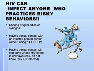 HIV CAN  INFECT ANYONE  WHO PRACTICES RISKY BEHAVIORS!! Sharing drug needles or syringes. Having sexual contact with an infected person person without using a CONDOM. Having sexual contact with someone whose HIV status is unknown (25% do not know they are infected).  
