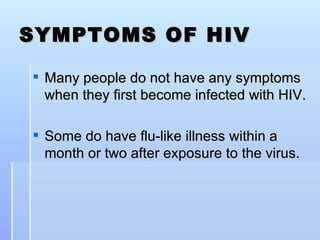 SYMPTOMS OF HIV Many people do not have any symptoms when they first become infected with HIV. Some do have flu-like illness within a month or two after exposure to the virus. 