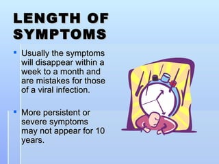 LENGTH OF SYMPTOMS Usually the symptoms will disappear within a week to a month and are mistakes for those of a viral infection. More persistent or severe symptoms may not appear for 10 years. 