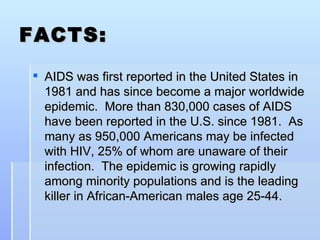 FACTS: AIDS was first reported in the United States in 1981 and has since become a major worldwide epidemic.  More than 830,000 cases of AIDS have been reported in the U.S. since 1981.  As many as 950,000 Americans may be infected with HIV, 25% of whom are unaware of their infection.  The epidemic is growing rapidly among minority populations and is the leading killer in African-American males age 25-44.  