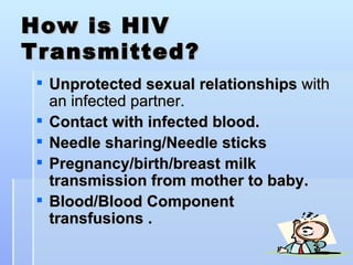 How is HIV Transmitted? Unprotected sexual relationships  with an infected partner.  Contact with infected blood. Needle sharing/Needle sticks Pregnancy/birth/breast milk transmission from mother to baby.   Blood/Blood Component transfusions . 