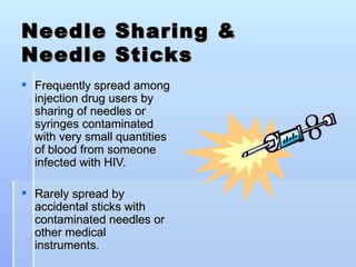 Needle Sharing &  Needle Sticks Frequently spread among injection drug users by sharing of needles or syringes contaminated with very small quantities of blood from someone infected with HIV. Rarely spread by accidental sticks with contaminated needles or other medical instruments. 