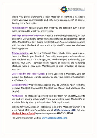 Would you prefer purchasing a new MacBook or Renting a MacBook,
where you have an immediate and ephemeral requirement? Of course,
Renting is the Best option.
Pocket Friendly: You are aware that what you are getting in turn is quiet
more compared to what you are investing.
Exchange and Service Option: MacBook’s are evolving incessantly. In such
a scenario, Our Company comes with an Exchange and Replacement option
of the MacBook’s at bay, during the Rental span. You can upgrade yourself
with the latest MacBook Models and the Updated Versions. We also have
Servicing option.
Troubleshooting: We have a Technical Team, which, assists you in case,
there is a Flaw in your MacBook. Contrarily, when you purchase a Brand
new MacBook and if it is damaged, you need to empty, additionally, your
pockets. Our 24*7 Technical Team repairs or replaces the tampered
MacBook with a new one. Maintenance is also provided at regular
intervals.
User Friendly and Tailor Made: Before you rent a MacBook, you can
instruct our Technical team to install or delete, your choice of Applications
and Software’s.
Size and Brands: We provide MacBook’s of 13 to 17 inches. Apart from this,
we have MacBook Pro (Apple), MacBook Air (Apple) and MacBook Mini
(Apple).
Aesthetics: The MacBook’s provided from our team run smoothly, easy to
use and are alluring extremely!! These parameters make MacBook’s an
absolute Priority when you have instant Bulk requirement.
Waiting for your MacBook? That Sleekly look of the MacBook’s which is no
less a “Work Motivator” awaits for you at VRS Technologies LLC. Get your
MacBook Rental Dubai by contacting us on +971-55-5182748.
For More information visit us: www.vrscomputers.com.
 