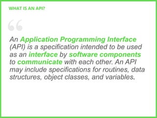 WHAT IS AN API?

An Application Programming Interface
(API) is a specification intended to be used
as an interface by software components
to communicate with each other. An API
may include specifications for routines, data
structures, object classes, and variables.

// 	
  

4

 