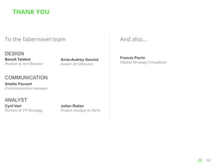 THANK YOU

To the fabernovel team
DESIGN
Benoît Talabot
Partner & Art Director

Anne-Audrey Gounot
Junior Art Director

And also…
Francis Perrin
Digital Strategy Consultant

COMMUNICATION
Amélie Pauvert
Communication manager

ANALYST
Cyril Vart
Partner & VP Strategy

Julien Rialan
Project Analyst in Paris

// 	
  

60

 