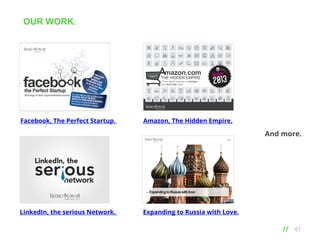 OUR WORK.
•••

mazon.com

THE HIDDEN EMPIRE
Three digital engines to reshape
and dominate retail

Facebook, The Perfect Startup. 

Amazon, The Hidden Empire.

And more.

LinkedIn, the serious Network. 

Expanding to Russia with Love.

// 	
  

61

 