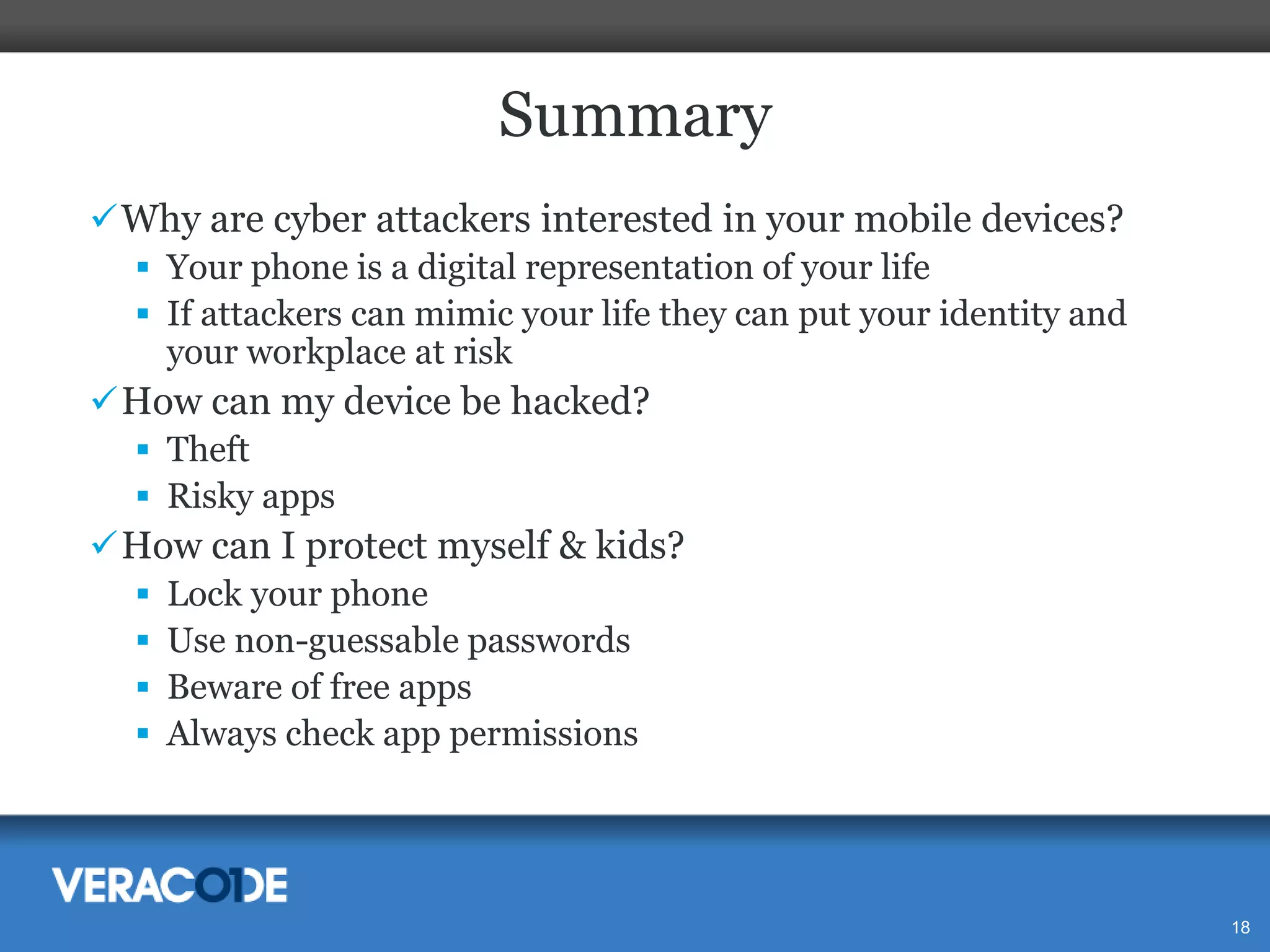 Summary
 Why are cyber attackers interested in your mobile devices?
 Your phone is a digital representation of your life
 If attackers can mimic your life they can put your identity and
your workplace at risk
 How can my device be hacked?
 Theft
 Risky apps
 How can I protect myself & kids?
 Lock your phone
 Use non-guessable passwords
 Beware of free apps
 Always check app permissions

18

 