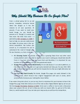 Why Should My Business Be On Google Plus?
From a school going kid to an old
person, nowadays, everyone knows
about the Google as it has the
answers to all your questions. At
present, if you want to build your
brand image, so, you should be
present on it. Though, it is easier said
than done. But Web Click India – a
painstaking SEO Company In Delhi is
here to help, so, you can easily mount
the ladder of success even in the cut-
throat competition. But before you
consult us, it is important for you to
understand the need of Google plus
for your business, so, have a look at it.
 It’s Growing Faster: At present, Google Plus is growing faster than any other social
media platform and in an order to improve your search ranking you should take benefit
from it. It is more active than you even think and therefore, it is important for any
business to be available on it to get the guaranteed results.
 Google Plus Content Gets Indexed Easily: As we said above, it is an active platform, so,
the content or link you post on it get easily indexed and help you for your SEO. With
this, chances are high that you will rank for keyword terms that you might otherwise not
be able to.
 You Can Get Found Locally: No doubt, Google Plus pages are easily indexed in the
search results, which means it has a higher engagement with users in circles, which
automatically increases your ranking like never before.
If we make a long story short, so, we can say, that it is important for your business to be on the
Google Plus page. Web Click India as one of the most zealous Digital Market Agency serves you
the best Google Promotion Services In Delhi. Come over a coffee or tea to start a discussion
about your project. We are all set to help you with our master skills. So, get out of the bed,
there is a world outside and if you not take your steps early you will lose the competition.
 