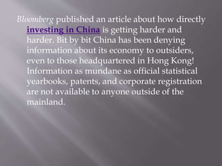 Bloomberg published an article about how directly
investing in China is getting harder and
harder. Bit by bit China has been denying
information about its economy to outsiders,
even to those headquartered in Hong Kong!
Information as mundane as official statistical
yearbooks, patents, and corporate registration
are not available to anyone outside of the
mainland.
 