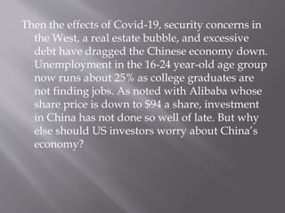Then the effects of Covid-19, security concerns in
the West, a real estate bubble, and excessive
debt have dragged the Chinese economy down.
Unemployment in the 16-24 year-old age group
now runs about 25% as college graduates are
not finding jobs. As noted with Alibaba whose
share price is down to $94 a share, investment
in China has not done so well of late. But why
else should US investors worry about China’s
economy?
 