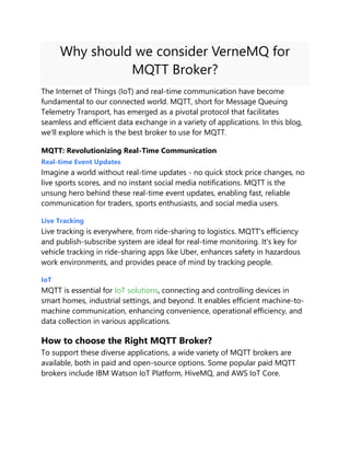 Why should we consider VerneMQ for
MQTT Broker?
The Internet of Things (IoT) and real-time communication have become
fundamental to our connected world. MQTT, short for Message Queuing
Telemetry Transport, has emerged as a pivotal protocol that facilitates
seamless and efficient data exchange in a variety of applications. In this blog,
we'll explore which is the best broker to use for MQTT.
MQTT: Revolutionizing Real-Time Communication
Real-time Event Updates
Imagine a world without real-time updates - no quick stock price changes, no
live sports scores, and no instant social media notifications. MQTT is the
unsung hero behind these real-time event updates, enabling fast, reliable
communication for traders, sports enthusiasts, and social media users.
Live Tracking
Live tracking is everywhere, from ride-sharing to logistics. MQTT's efficiency
and publish-subscribe system are ideal for real-time monitoring. It's key for
vehicle tracking in ride-sharing apps like Uber, enhances safety in hazardous
work environments, and provides peace of mind by tracking people.
IoT
MQTT is essential for IoT solutions, connecting and controlling devices in
smart homes, industrial settings, and beyond. It enables efficient machine-to-
machine communication, enhancing convenience, operational efficiency, and
data collection in various applications.
How to choose the Right MQTT Broker?
To support these diverse applications, a wide variety of MQTT brokers are
available, both in paid and open-source options. Some popular paid MQTT
brokers include IBM Watson IoT Platform, HiveMQ, and AWS IoT Core.
 