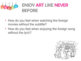 ENJOY ART LIKE NEVER
BEFORE
• How do you feel when watching the foreign
movies without the subtitle?
• How do you feel when enjoying the foreign song
without the lyric?
 