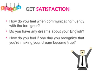 GET SATISFACTION
• How do you feel when communicating fluently
with the foreigner?
• Do you have any dreams about your English?
• How do you feel if one day you recognize that
you’re making your dream become true?
 