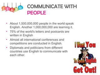 COMMUNICATE WITH
PEOPLE
• About 1,500,000,000 people in the world speak
English. Another 1,000,000,000 are learning it.
• 75% of the world's letters and postcards are
written in English
• Almost all international conferences and
competitions are conducted in English.
• Diplomats and politicians from different
countries use English to communicate with
each other.
 