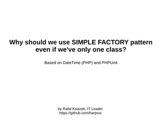 Why should we use SIMPLE FACTORY pattern
even when we have one class only?
Based on DateTime (PHP) and PHPUnit
by Rafal Ksiazek, IT Leader
https://github.com/harpcio
 