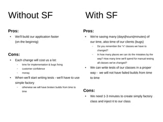 Without SF With SF
Pros:
● We'll build our application „faster”*
(initially, anyway)
* yes, couple of minutes less per class is really an irrefutable fact
Cons:
● Each change will cost us a lot:
– time for implementation & bugs fixing
– customer confidence
– money
● When we'll start writing tests - we'll have to use
simple factory
– otherwise we will have broken builds from time to
time
Pros:
● We're saving (days|hours|minutes) of our time,
but also our client’s time (bugs)
– Do you remember the "n" classes we had to
change?
– In how many places can we potentially make
mistakes that way? How much time will we spend on
manual testing of all classes that we've changed?
● We can write tests for our classes in a proper
way - we will not have any failed builds ever
Cons:
● We need 1-3 minutes to create simply factory
class and inject it into our class
 