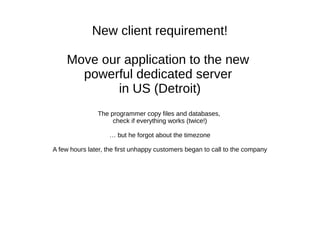 New client requirement!
Move our application to the new
powerful dedicated server
in US (Detroit)
The programmer copies the code and databases,
checks that everything works (twice!)
… but he forgets about timezones
A few hours later, first unhappy customers began to call the company
 