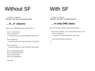 Without SF With SF
… somewhere in configuration
define('APP_TIME_ZONE', 'Europe/NoExistingCity')
… in „n” classes:
public function createFlightRoute(User $user, $startTime, ...)
{
$route = new FlightRoute();
$route->setCreateTime(
new DateTime('now', new DateTimeZone(APP_TIME_ZONE))
);
$route->setStartTime(
new DateTime($startTime, DateTimeZone(APP_TIME_ZONE))
);
$route->setEndTime(
new DateTime($endTime, DateTimeZone(APP_TIME_ZONE))
);
$route->setStartPlace($startPlace);
$route->setEndPlace($endPlace);
$route->setCargo($cargo);
$route->setCreatedBy($user);
...
return $route;
}
… somewhere in configuration
define('APP_TIME_ZONE', 'Europe/NoExistingCity')
… in only ONE class:
class DateTimeFactory implements DateTimeFactoryInterface
{
public function create($time = 'now', DateTimeZone $timeZone = null) {
if (null === $timeZone) {
$timeZone = new DateTimeZone(APP_TIME_ZONE);
}
return new DateTime($time, $timeZone);
}
}
 