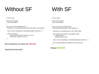 Without SF With SF
… in the test class:
public function setUp() {
$this->testedObject = ...
}
public function testCreateFlightRoute() {
$createTime = new DateTime('now', DateTimeZone(APP_TIME_ZONE));
$result = $this->testedObject->createFlightRoute($user, $startTime, ...);
$this->assertSame(
$result->getCreateTime()->format('Y-m-d H:i:s'),
$createTime->format('Y-m-d H:i:s')
);
}
But sometimes our tests are FAILED!
Someone know why?
… in the test class:
public function setUp() {
$this->testedObject = ...
}
public function testCreateFlightRoute() {
$this->dateTimeFactoryMock = $this->getMock(...)
$createTime = new DateTime('now', APP_TIME_ZONE);
$this->dateTimeFactoryMock->expects($this->at(0))
->method('create')
->willReturn($createTime);
$result = $this->testedObject->createFlightRoute($user, $startTime, ...);
$this->assertSame($result->getCreateTime(), $createTime);
}
Always PASSED!
 