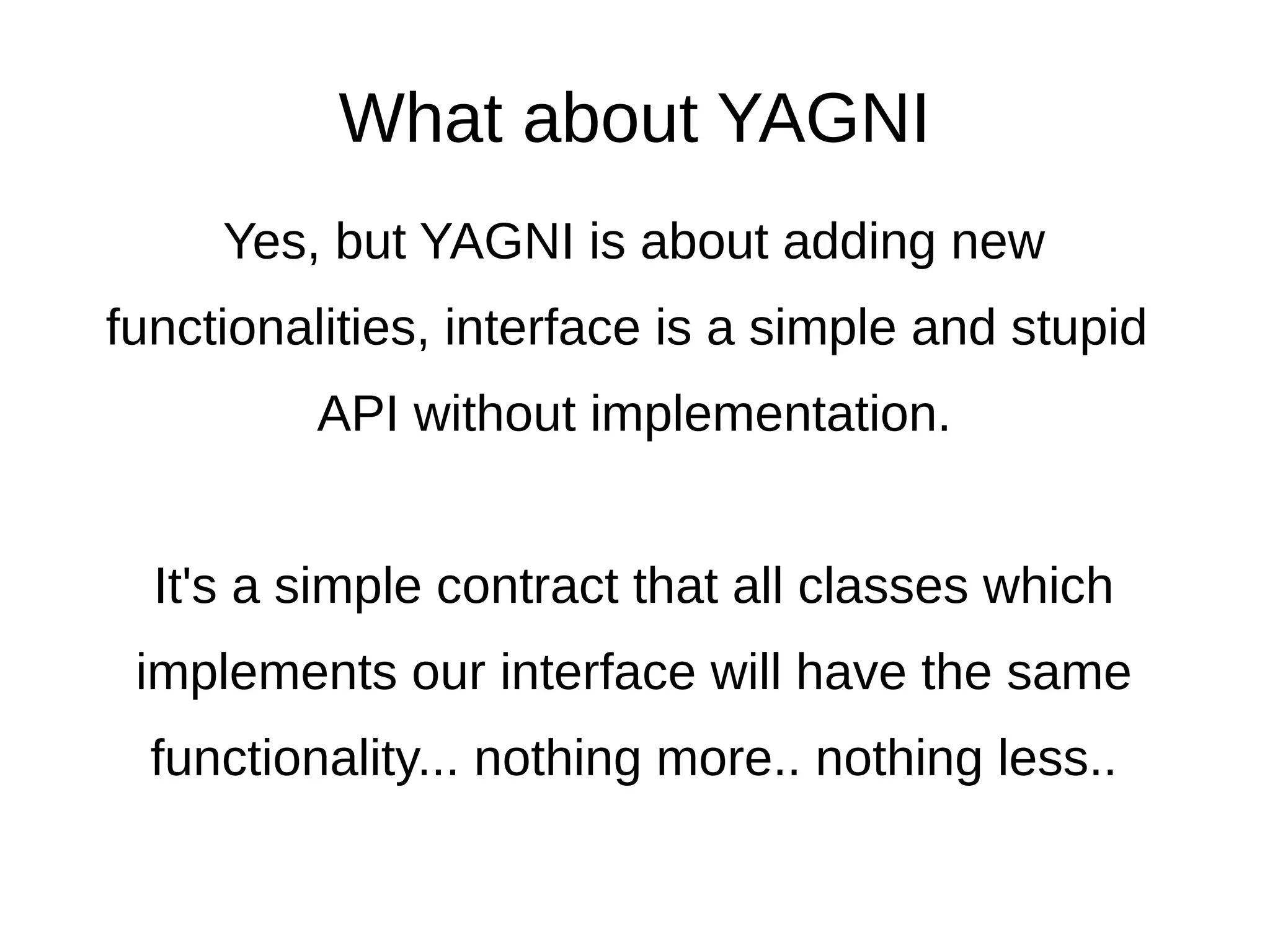 And what about the
Liskov substitution principle?
class Robot extends Worker implements WorkableInterface {
public function eat() {
throw new LogicException('Robots cannot eat');
}
}
but now in this following piece of code we need to do something like this:
foreach($workers as $worker) {
try {
$worker->eat();
} catch (Exception $e) {}
}
And this is a violation of the Liskov substitution principle..
because we cannot substitute Worker with Robot – we need to add
try/catch and we'll be duplicating these try-catches in multiple places..
… it is only a matter of time.
 